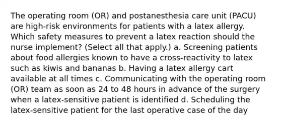 The operating room (OR) and postanesthesia care unit (PACU) are high-risk environments for patients with a latex allergy. Which safety measures to prevent a latex reaction should the nurse implement? (Select all that apply.) a. Screening patients about food allergies known to have a cross-reactivity to latex such as kiwis and bananas b. Having a latex allergy cart available at all times c. Communicating with the operating room (OR) team as soon as 24 to 48 hours in advance of the surgery when a latex-sensitive patient is identified d. Scheduling the latex-sensitive patient for the last operative case of the day