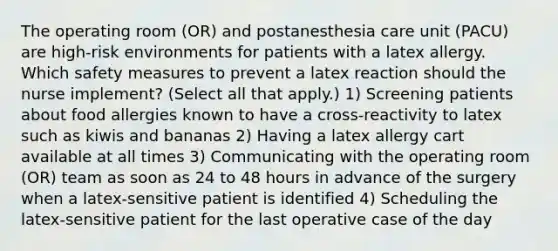 The operating room (OR) and postanesthesia care unit (PACU) are high-risk environments for patients with a latex allergy. Which safety measures to prevent a latex reaction should the nurse implement? (Select all that apply.) 1) Screening patients about food allergies known to have a cross-reactivity to latex such as kiwis and bananas 2) Having a latex allergy cart available at all times 3) Communicating with the operating room (OR) team as soon as 24 to 48 hours in advance of the surgery when a latex-sensitive patient is identified 4) Scheduling the latex-sensitive patient for the last operative case of the day