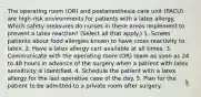 The operating room (OR) and postanesthesia care unit (PACU) are high-risk environments for patients with a latex allergy. Which safety measures do nurses in these areas implement to prevent a latex reaction? (Select all that apply.) 1. Screen patients about food allergies known to have cross-reactivity to latex. 2. Have a latex allergy cart available at all times. 3. Communicate with the operating room (OR) team as soon as 24 to 48 hours in advance of the surgery when a patient with latex sensitivity is identified. 4. Schedule the patient with a latex allergy for the last operative case of the day. 5. Plan for the patient to be admitted to a private room after surgery.