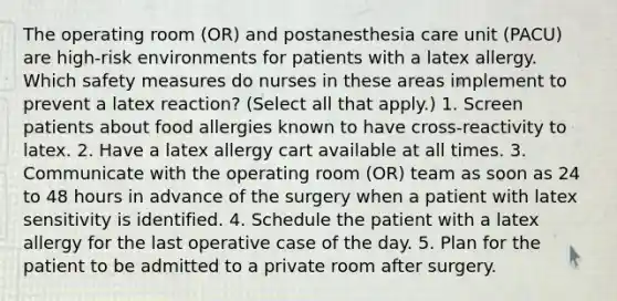 The operating room (OR) and postanesthesia care unit (PACU) are high-risk environments for patients with a latex allergy. Which safety measures do nurses in these areas implement to prevent a latex reaction? (Select all that apply.) 1. Screen patients about food allergies known to have cross-reactivity to latex. 2. Have a latex allergy cart available at all times. 3. Communicate with the operating room (OR) team as soon as 24 to 48 hours in advance of the surgery when a patient with latex sensitivity is identified. 4. Schedule the patient with a latex allergy for the last operative case of the day. 5. Plan for the patient to be admitted to a private room after surgery.