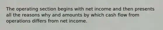 The operating section begins with net income and then presents all the reasons why and amounts by which cash flow from operations differs from net income.