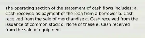 The operating section of the statement of cash flows includes: a. Cash received as payment of the loan from a borrower b. Cash received from the sale of merchandise c. Cash received from the issuance of common stock d. None of these e. Cash received from the sale of equipment