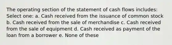 The operating section of the statement of cash flows includes: Select one: a. Cash received from the issuance of common stock b. Cash received from the sale of merchandise c. Cash received from the sale of equipment d. Cash received as payment of the loan from a borrower e. None of these