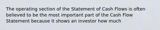 The operating section of the Statement of Cash Flows is often believed to be the most important part of the Cash Flow Statement because it shows an investor how much