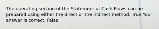 The operating section of the Statement of Cash Flows can be prepared using either the direct or the indirect method. True Your answer is correct. False