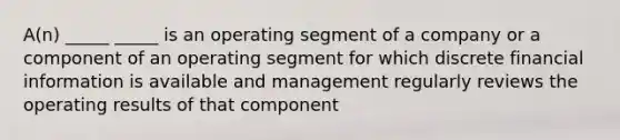 A(n) _____ _____ is an operating segment of a company or a component of an operating segment for which discrete financial information is available and management regularly reviews the operating results of that component