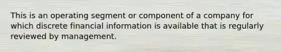 This is an operating segment or component of a company for which discrete financial information is available that is regularly reviewed by management.