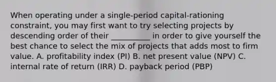 When operating under a single-period capital-rationing constraint, you may first want to try selecting projects by descending order of their __________ in order to give yourself the best chance to select the mix of projects that adds most to firm value. A. profitability index (PI) B. net present value (NPV) C. internal rate of return (IRR) D. payback period (PBP)