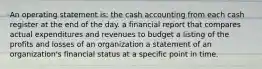 An operating statement is: the cash accounting from each cash register at the end of the day. a financial report that compares actual expenditures and revenues to budget a listing of the profits and losses of an organization a statement of an organization's financial status at a specific point in time.