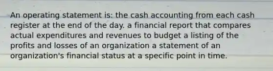 An operating statement is: the cash accounting from each cash register at the end of the day. a financial report that compares actual expenditures and revenues to budget a listing of the profits and losses of an organization a statement of an organization's financial status at a specific point in time.