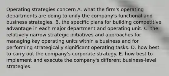 Operating strategies concern A. what the firm's operating departments are doing to unify the company's functional and business strategies. B. the specific plans for building competitive advantage in each major department and operating unit. C. the relatively narrow strategic initiatives and approaches for managing key operating units within a business and for performing strategically significant operating tasks. D. how best to carry out the company's corporate strategy. E. how best to implement and execute the company's different business-level strategies.