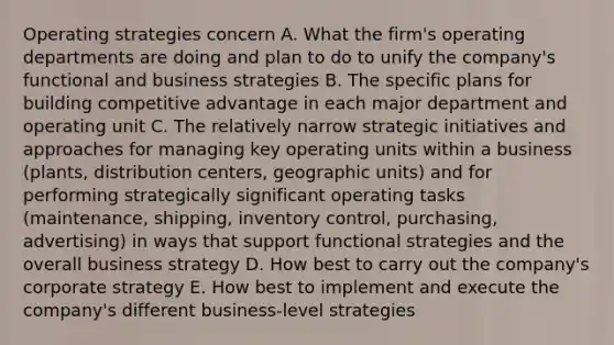 Operating strategies concern A. What the firm's operating departments are doing and plan to do to unify the company's functional and business strategies B. The specific plans for building competitive advantage in each major department and operating unit C. The relatively narrow strategic initiatives and approaches for managing key operating units within a business (plants, distribution centers, geographic units) and for performing strategically significant operating tasks (maintenance, shipping, inventory control, purchasing, advertising) in ways that support functional strategies and the overall business strategy D. How best to carry out the company's corporate strategy E. How best to implement and execute the company's different business-level strategies