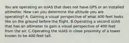 You are operating an sUAS that does not have GPS or an installed altimeter. How can you determine the altitude you are operating? A. Gaining a visual perspective of what 400 feet looks like on the ground before the flight. B.Operating a second sUAS that has an altimeter to gain a visual perspective of 400 feet from the air. C.Operating the sUAS in close proximity of a tower known to be 400 feet tall.