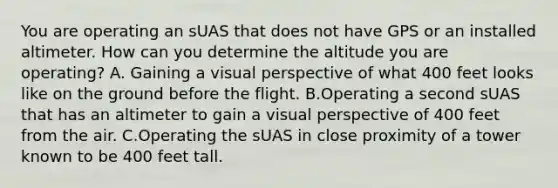 You are operating an sUAS that does not have GPS or an installed altimeter. How can you determine the altitude you are operating? A. Gaining a visual perspective of what 400 feet looks like on the ground before the flight. B.Operating a second sUAS that has an altimeter to gain a visual perspective of 400 feet from the air. C.Operating the sUAS in close proximity of a tower known to be 400 feet tall.