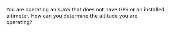You are operating an sUAS that does not have GPS or an installed altimeter. How can you determine the altitude you are operating?