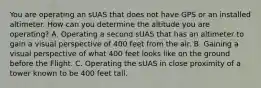 You are operating an sUAS that does not have GPS or an installed altimeter. How can you determine the altitude you are operating? A. Operating a second sUAS that has an altimeter to gain a visual perspective of 400 feet from the air. B. Gaining a visual perspective of what 400 feet looks like on the ground before the Flight. C. Operating the sUAS in close proximity of a tower known to be 400 feet tall.