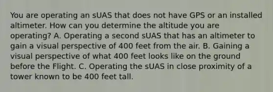 You are operating an sUAS that does not have GPS or an installed altimeter. How can you determine the altitude you are operating? A. Operating a second sUAS that has an altimeter to gain a visual perspective of 400 feet from the air. B. Gaining a visual perspective of what 400 feet looks like on the ground before the Flight. C. Operating the sUAS in close proximity of a tower known to be 400 feet tall.