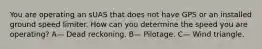 You are operating an sUAS that does not have GPS or an installed ground speed limiter. How can you determine the speed you are operating? A— Dead reckoning. B— Pilotage. C— Wind triangle.