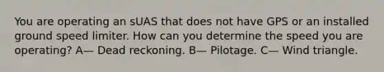 You are operating an sUAS that does not have GPS or an installed ground speed limiter. How can you determine the speed you are operating? A— Dead reckoning. B— Pilotage. C— Wind triangle.