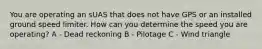 You are operating an sUAS that does not have GPS or an installed ground speed limiter. How can you determine the speed you are operating? A - Dead reckoning B - Pilotage C - Wind triangle