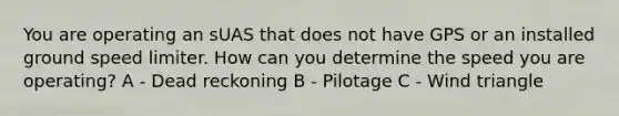 You are operating an sUAS that does not have GPS or an installed ground speed limiter. How can you determine the speed you are operating? A - Dead reckoning B - Pilotage C - Wind triangle