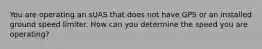 You are operating an sUAS that does not have GPS or an installed ground speed limiter. How can you determine the speed you are operating?