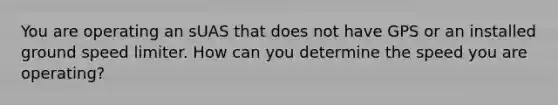 You are operating an sUAS that does not have GPS or an installed ground speed limiter. How can you determine the speed you are operating?