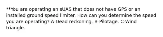 **You are operating an sUAS that does not have GPS or an installed ground speed limiter. How can you determine the speed you are operating? A-Dead reckoning. B-Pilotage. C-Wind triangle.