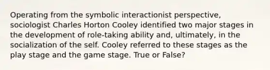 Operating from the symbolic interactionist perspective, sociologist Charles Horton Cooley identified two major stages in the development of role-taking ability and, ultimately, in the socialization of the self. Cooley referred to these stages as the play stage and the game stage. True or False?