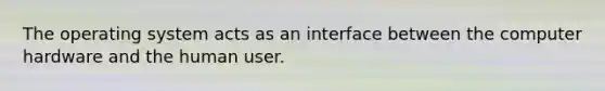 The operating system acts as an interface between the computer hardware and the human user.