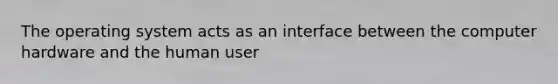 The operating system acts as an interface between the computer hardware and the human user