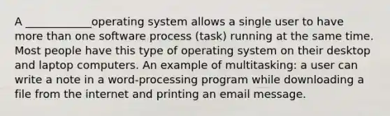 A ____________operating system allows a single user to have more than one software process (task) running at the same time. Most people have this type of operating system on their desktop and laptop computers. An example of multitasking: a user can write a note in a word-processing program while downloading a file from the internet and printing an email message.