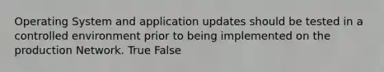 Operating System and application updates should be tested in a controlled environment prior to being implemented on the production Network. True False