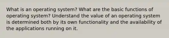 What is an operating system? What are the basic functions of operating system? Understand the value of an operating system is determined both by its own functionality and the availability of the applications running on it.