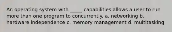 An operating system with _____ capabilities allows a user to run more than one program to concurrently. a. networking b. hardware independence c. memory management d. multitasking