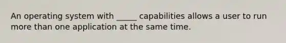 An operating system with _____ capabilities allows a user to run more than one application at the same time.