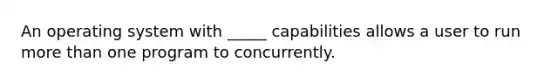 An operating system with _____ capabilities allows a user to run more than one program to concurrently.