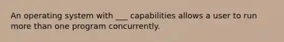 An operating system with ___ capabilities allows a user to run more than one program concurrently.