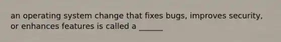 an operating system change that fixes bugs, improves security, or enhances features is called a ______