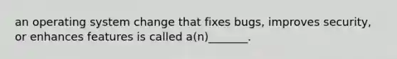 an operating system change that fixes bugs, improves security, or enhances features is called a(n)_______.