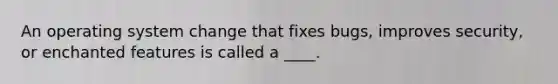 An operating system change that fixes bugs, improves security, or enchanted features is called a ____.