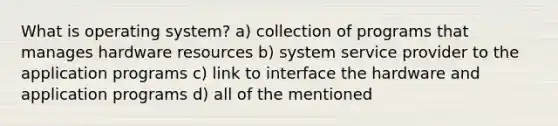 What is operating system? a) collection of programs that manages hardware resources b) system service provider to the application programs c) link to interface the hardware and application programs d) all of the mentioned