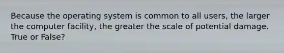 Because the operating system is common to all users, the larger the computer facility, the greater the scale of potential damage. True or False?