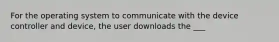 For the operating system to communicate with the device controller and device, the user downloads the ___