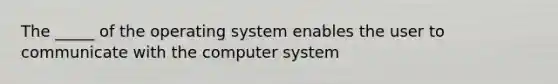 The _____ of the operating system enables the user to communicate with the computer system