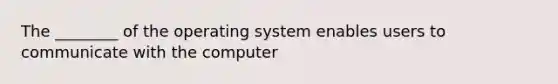 The ________ of the operating system enables users to communicate with the computer