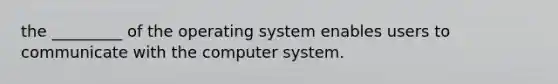 the _________ of the operating system enables users to communicate with the computer system.