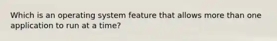 Which is an operating system feature that allows more than one application to run at a time?