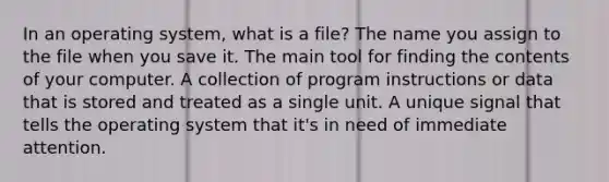 In an operating system, what is a file? The name you assign to the file when you save it. The main tool for finding the contents of your computer. A collection of program instructions or data that is stored and treated as a single unit. A unique signal that tells the operating system that it's in need of immediate attention.