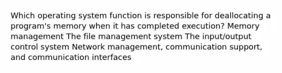 Which operating system function is responsible for deallocating a program's memory when it has completed execution? Memory management The file management system The input/output control system Network management, communication support, and communication interfaces